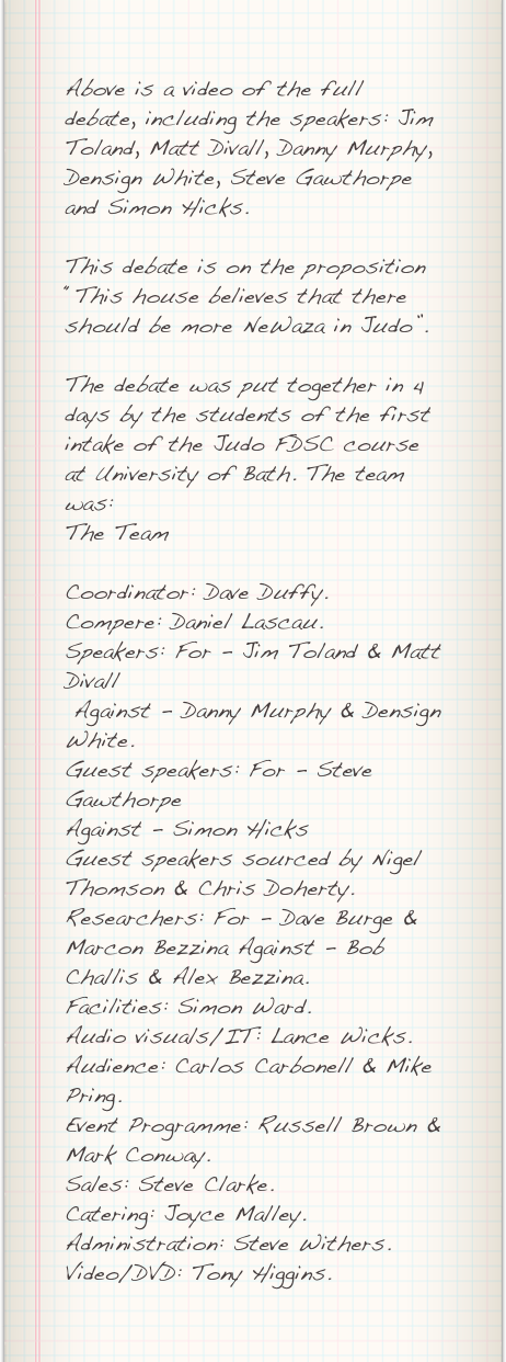 Above is a video of the full debate, including the speakers: Jim Toland, Matt Divall, Danny Murphy,  Densign White, Steve Gawthorpe and Simon Hicks.

This debate is on the proposition “This house believes that there should be more NeWaza in Judo”.

The debate was put together in 4 days by the students of the first intake of the Judo FDSC course at University of Bath. The team was:
The TeamCoordinator: Dave Duffy.Compere: Daniel Lascau.Speakers: For - Jim Toland & Matt Divall Against - Danny Murphy & Densign White.Guest speakers: For - Steve Gawthorpe Against - Simon HicksGuest speakers sourced by Nigel Thomson & Chris Doherty.Researchers: For - Dave Burge & Marcon Bezzina Against - Bob Challis & Alex Bezzina.Facilities: Simon Ward.Audio visuals/IT: Lance Wicks.Audience: Carlos Carbonell & Mike Pring.Event Programme: Russell Brown & Mark Conway.Sales: Steve Clarke.Catering: Joyce Malley.Administration: Steve Withers.Video/DVD: Tony Higgins.