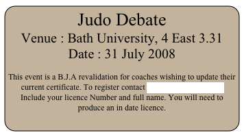 Judo Debate
Venue : Bath University, 4 East 3.31
Date : 31 July 2008

This event is a B.J.A revalidation for coaches wishing to update their current certificate. To register contact john@thorndale.me.uk Include your licence Number and full name. You will need to produce an in date licence.